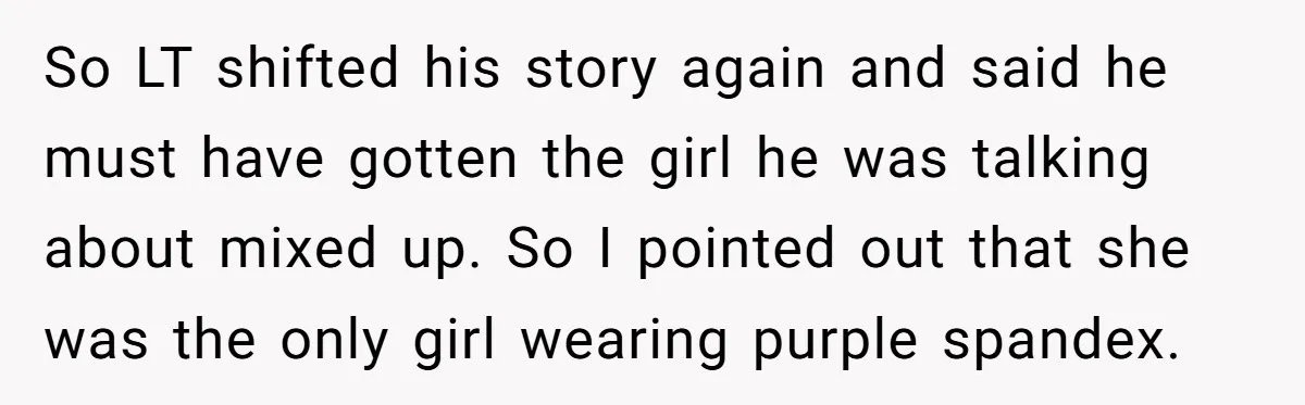 So LT shifted his story again and said he must have gotten the girl he was talking about mixed up. So I pointed out that she was the only girl...
