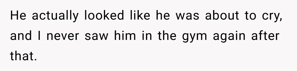 He actually looked like he was about to cry, and I never saw him in the gym again after that.