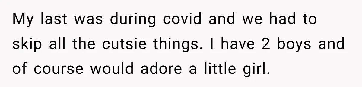 My last was during covid and we had to skip all the cutsie things. I have 2 boys and of course would adore a little girl.