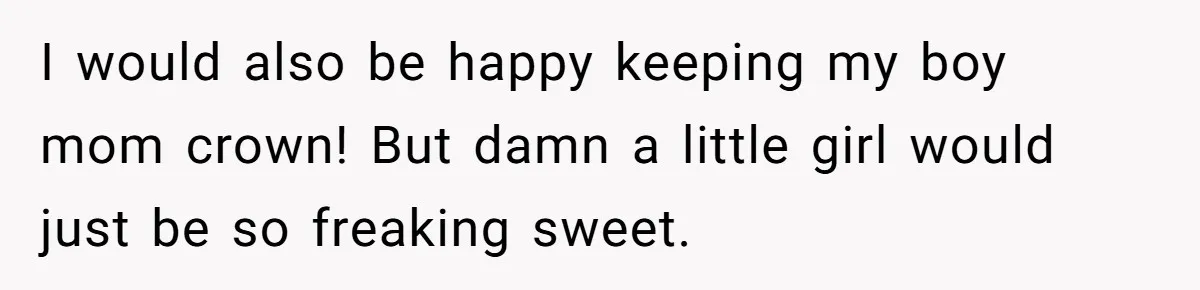I would also be happy keeping my boy mom crown! But damn a little girl would just be so freaking sweet.