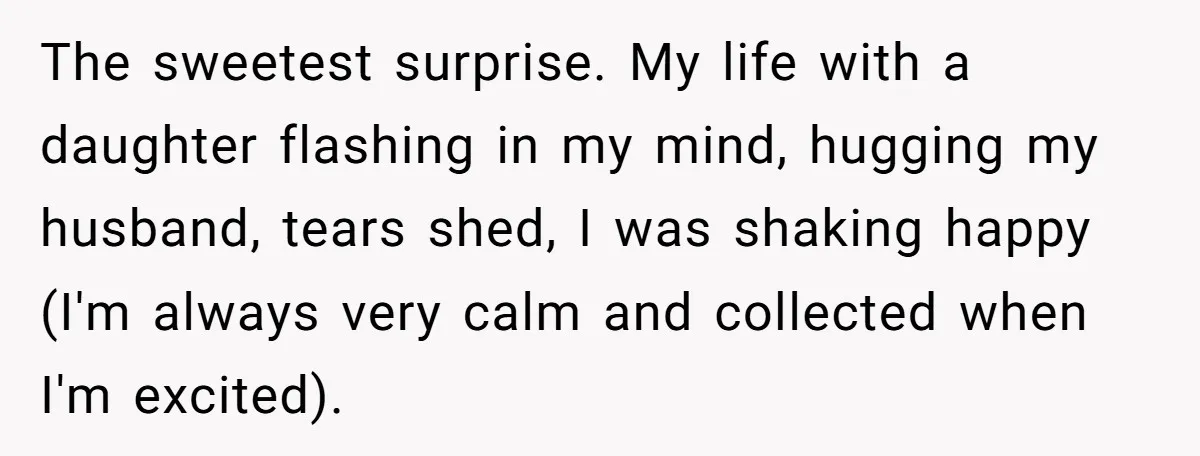 The sweetest surprise. My life with a daughter flashing in my mind, hugging my husband, tears shed, I was shaking happy  (I'm always very calm and collected when I'm excited).