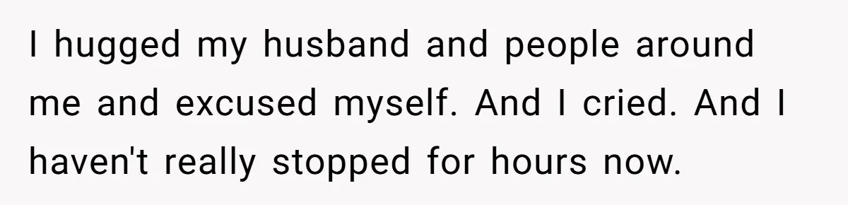 I hugged my husband and people around me and excused myself. And I cried. And I haven't really stopped for hours now.