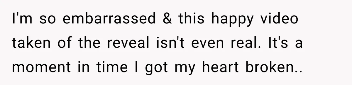 I'm so embarrassed & this happy video taken of the reveal isn't even real. It's a moment in time I got my heart broken..