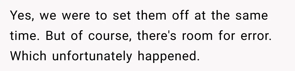 Yes, we were to set them off at the same time. But of course, there's room for error. Which unfortunately happened.