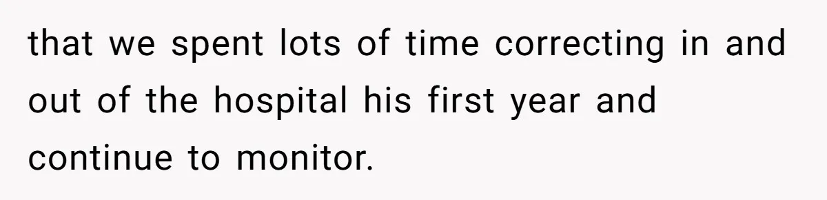 that we spent lots of time correcting in and out of the hospital his first year and continue to monitor.