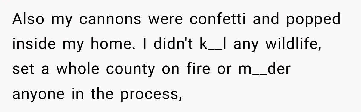 Also my cannons were confetti and popped inside my home. I didn't k__l any wildlife, set a whole county on fire or m__der anyone in the process,