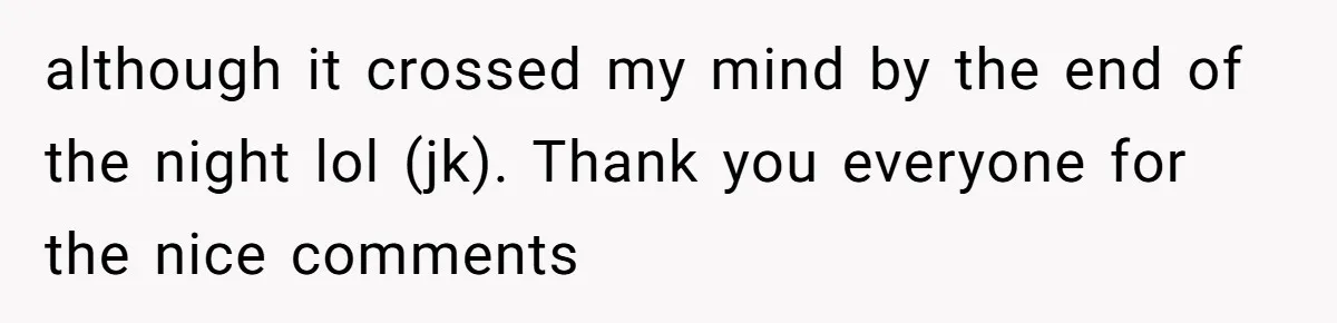 although it crossed my mind by the end of the night lol (jk). Thank you everyone for the nice comments