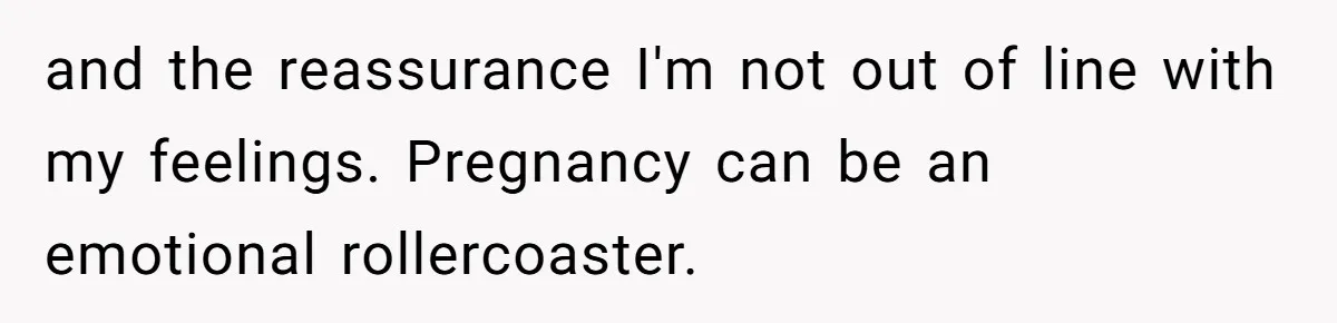 and the reassurance I'm not out of line with my feelings. Pregnancy can be an emotional rollercoaster.
