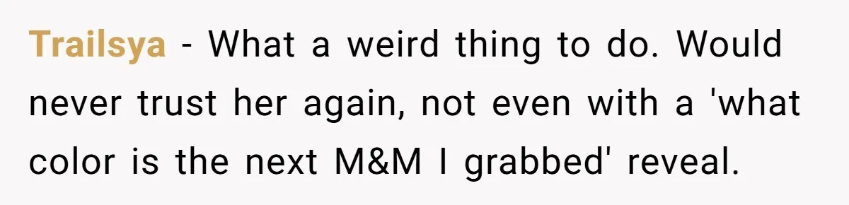 Trailsya − What a weird thing to do. Would never trust her again, not even with a 'what color is the next M&M I grabbed' reveal.