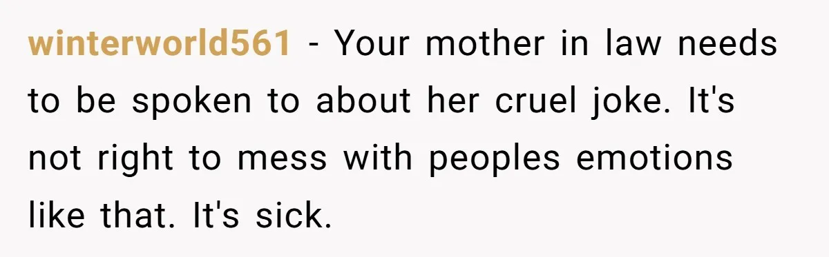 winterworld561 − Your mother in law needs to be spoken to about her cruel joke. It's not right to mess with peoples emotions like that. It's sick.