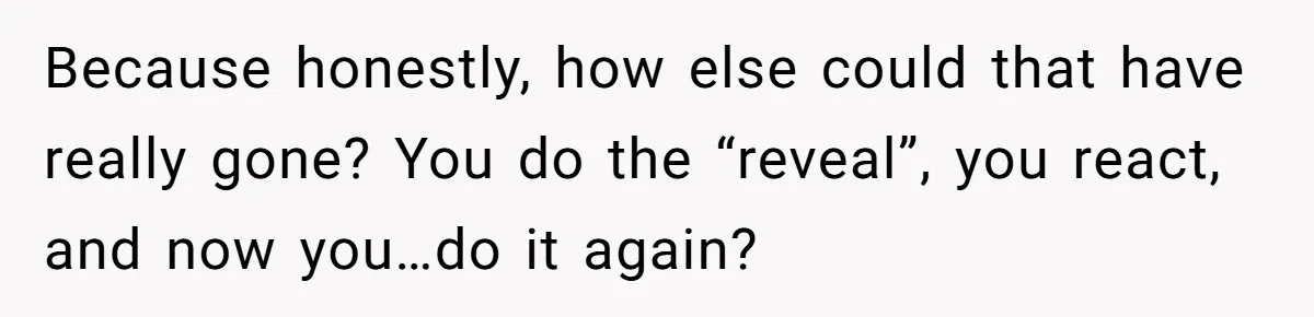 Because honestly, how else could that have really gone? You do the “reveal”, you react, and now you…do it again?