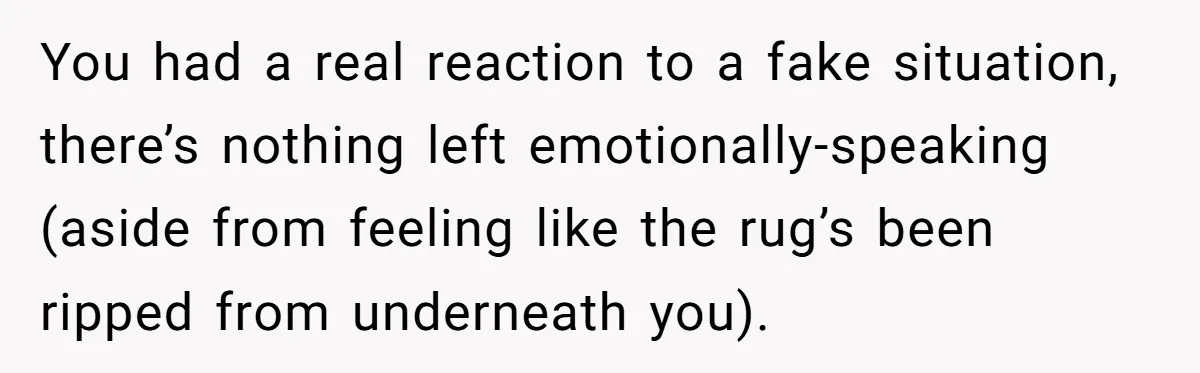 You had a real reaction to a fake situation, there’s nothing left emotionally-speaking (aside from feeling like the rug’s been ripped from underneath you).