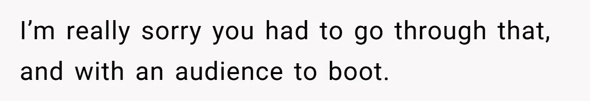 I’m really sorry you had to go through that, and with an audience to boot.