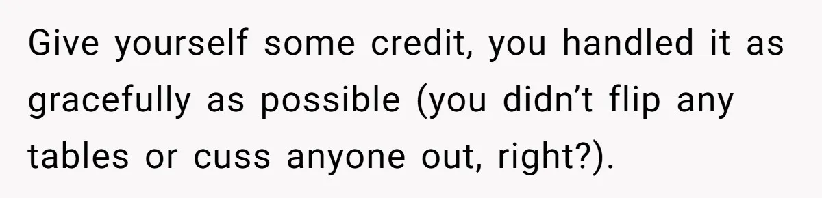 Give yourself some credit, you handled it as gracefully as possible (you didn’t flip any tables or cuss anyone out, right?).