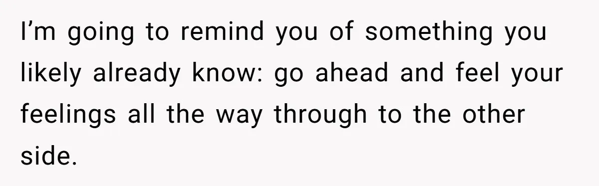 I’m going to remind you of something you likely already know: go ahead and feel your feelings all the way through to the other side.