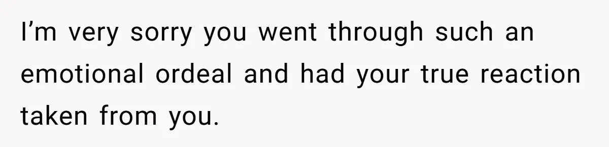 I’m very sorry you went through such an emotional ordeal and had your true reaction taken from you.