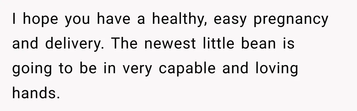 I hope you have a healthy, easy pregnancy and delivery. The newest little bean is going to be in very capable and loving hands.
