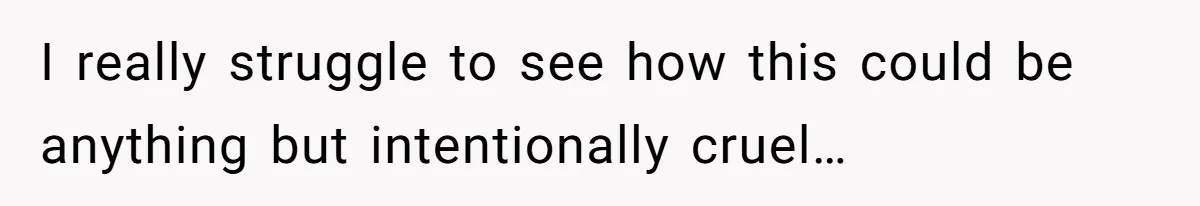 I really struggle to see how this could be anything but intentionally cruel…