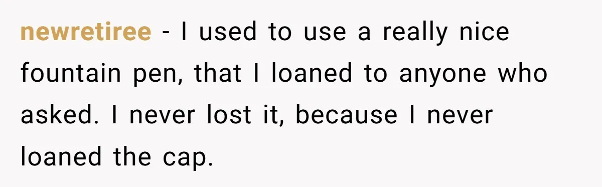 newretiree - I used to use a really nice fountain pen, that I loaned to anyone who asked. I never lost it, because I never loaned the cap.
