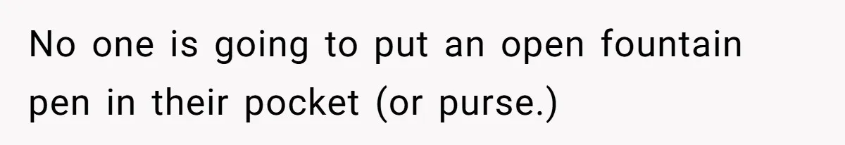 No one is going to put an open fountain pen in their pocket (or purse.)