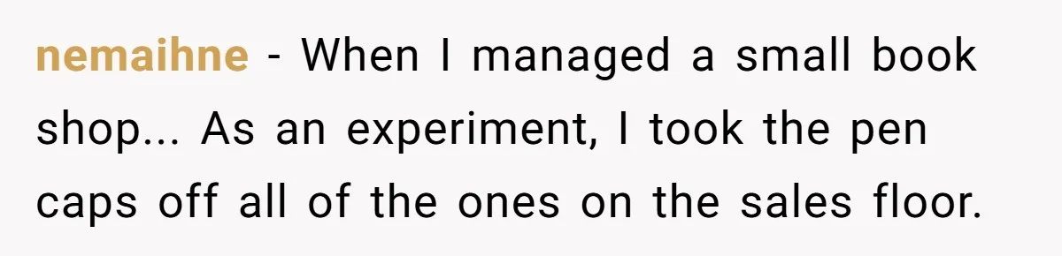 nemaihne - When I managed a small book shop... As an experiment, I took the pen caps off all of the ones on the sales floor.