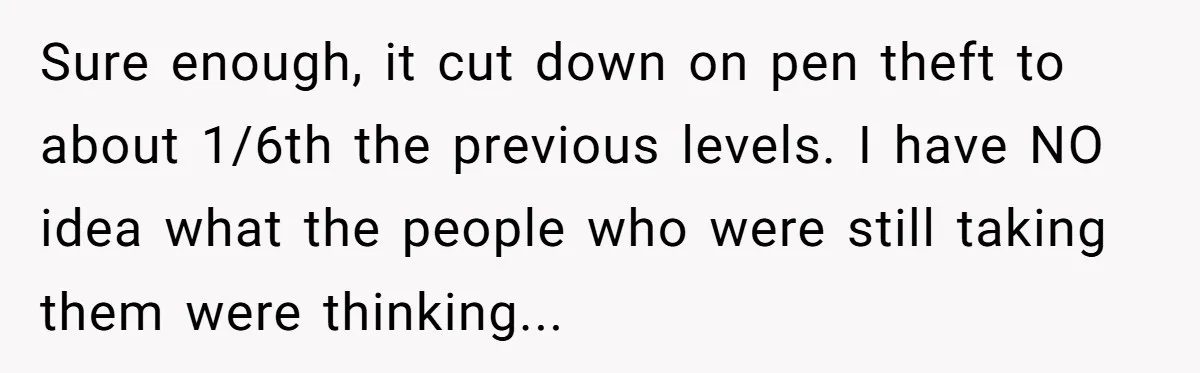 Sure enough, it cut down on pen theft to about 1/6th the previous levels. I have NO idea what the people who were still taking them were thinking...