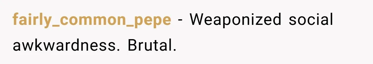 fairly_common_pepe - Weaponized social awkwardness. Brutal.