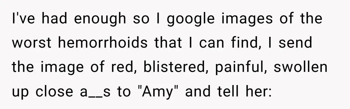 I've had enough so I google images of the worst hemorrhoids that I can find, I send the image of red, blistered, painful, swollen up close a__s to "Amy" and...