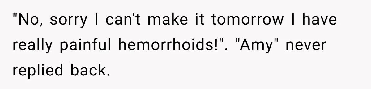 "No, sorry I can't make it tomorrow I have really painful hemorrhoids!". "Amy" never replied back.