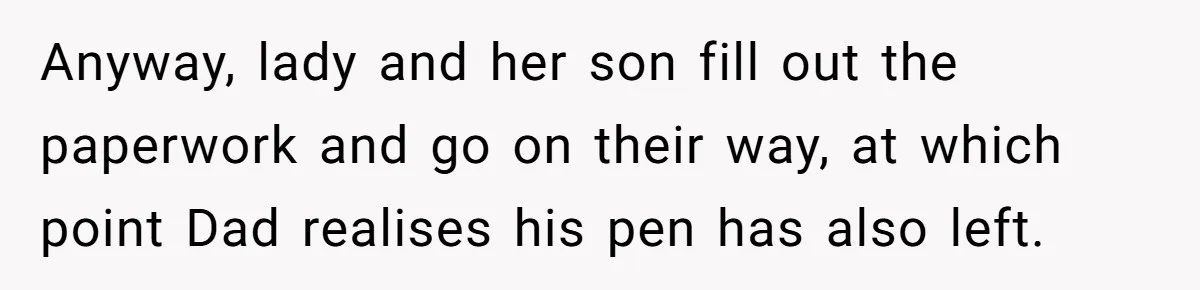 Anyway, lady and her son fill out the paperwork and go on their way, at which point Dad realises his pen has also left.