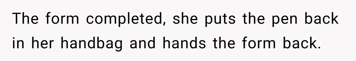 The form completed, she puts the pen back in her handbag and hands the form back.