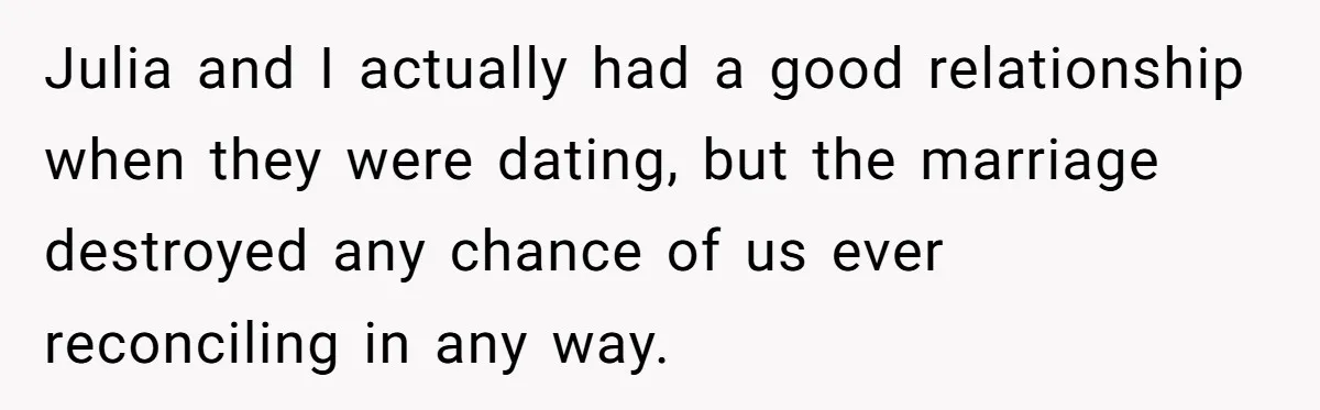 Julia and I actually had a good relationship when they were dating, but the marriage destroyed any chance of us ever reconciling in any way.