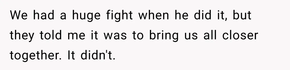 We had a huge fight when he did it, but they told me it was to bring us all closer together. It didn't.