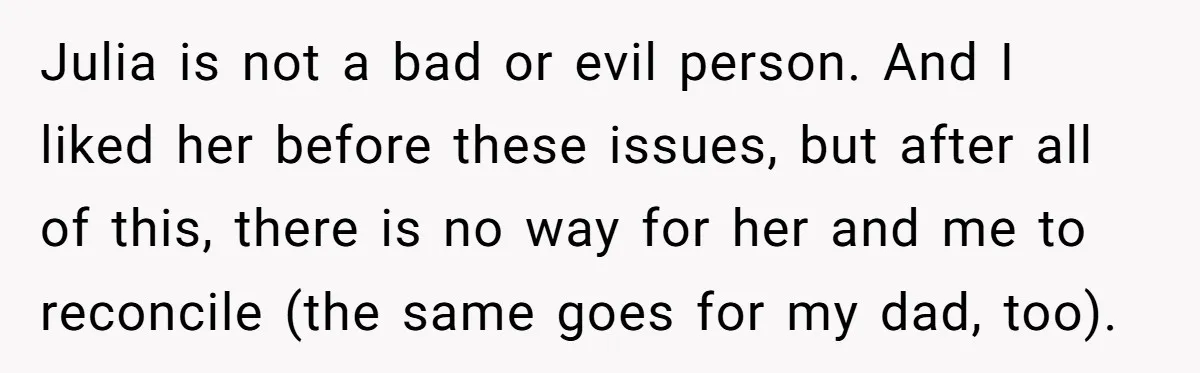 Julia is not a bad or evil person. And I liked her before these issues, but after all of this, there is no way for her and me to reconcile...