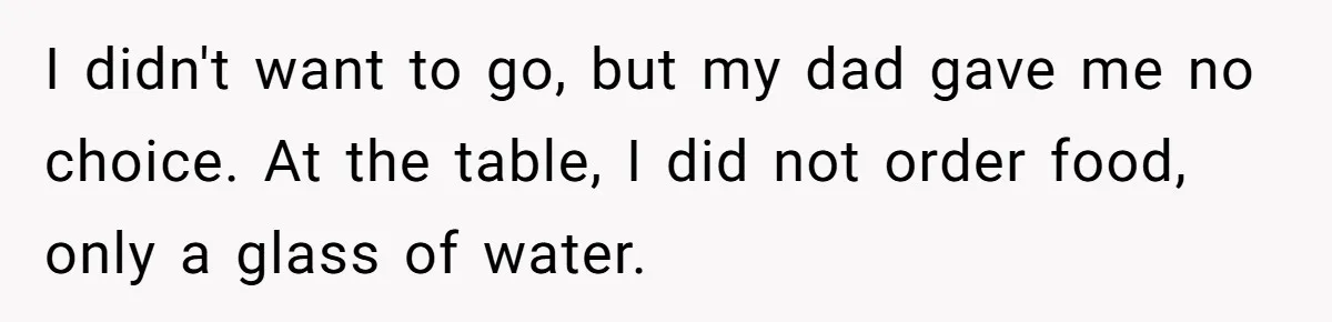 I didn't want to go, but my dad gave me no choice. At the table, I did not order food, only a glass of water.