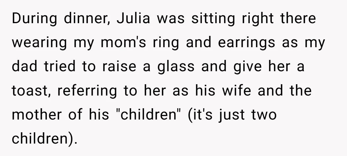 During dinner, Julia was sitting right there wearing my mom's ring and earrings as my dad tried to raise a glass and give her a toast, referring to her as...