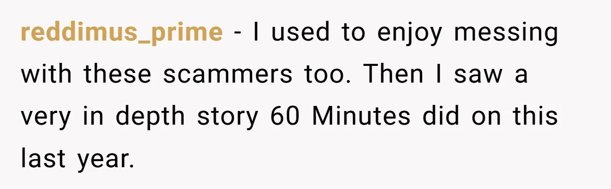 reddimus_prime − I used to enjoy messing with these scammers too. Then I saw a very in depth story 60 Minutes did on this last year.