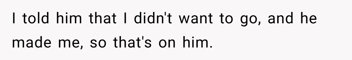 I told him that I didn't want to go, and he made me, so that's on him.