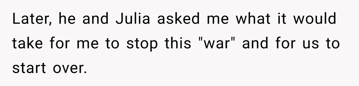 Later, he and Julia asked me what it would take for me to stop this "war" and for us to start over.