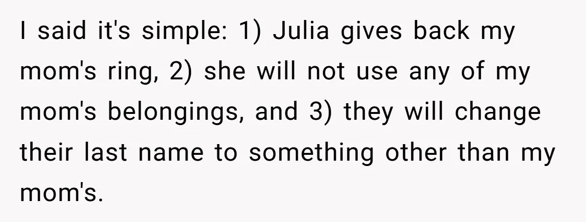 I said it's simple: 1) Julia gives back my mom's ring, 2) she will not use any of my mom's belongings, and 3) they will change their last name to...