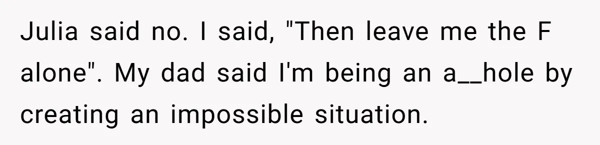 Julia said no. I said, "Then leave me the F alone". My dad said I'm being an a__hole by creating an impossible situation.