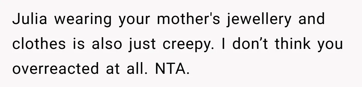 Julia wearing your mother's jewellery and clothes is also just creepy. I don’t think you overreacted at all. NTA.