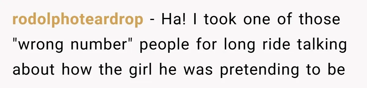 rodolphoteardrop − Ha! I took one of those "wrong number" people for long ride talking about how the girl he was pretending to be