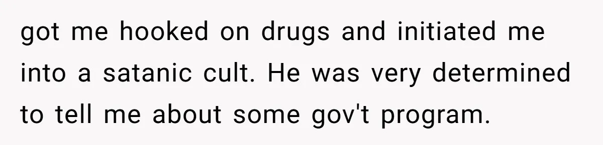 got me hooked on drugs and initiated me into a satanic cult. He was very determined to tell me about some gov't program.