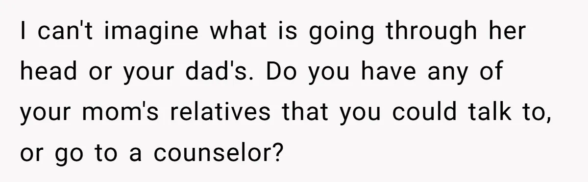 I can't imagine what is going through her head or your dad's. Do you have any of your mom's relatives that you could talk to, or go to a counselor?