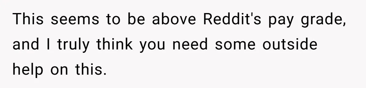 This seems to be above Reddit's pay grade, and I truly think you need some outside help on this.
