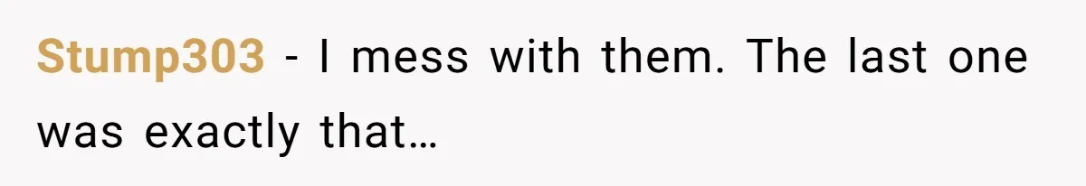 Stump303 − I mess with them. The last one was exactly that…