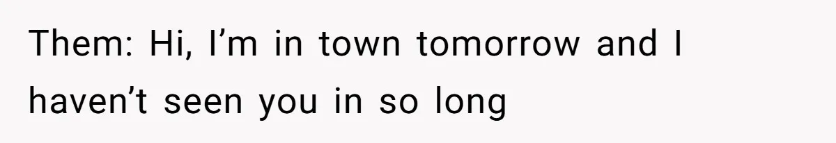 Them: Hi, I’m in town tomorrow and I haven’t seen you in so long
