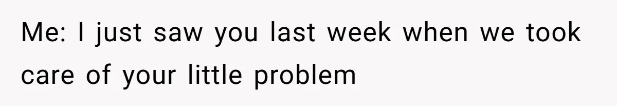 Me: I just saw you last week when we took care of your little problem