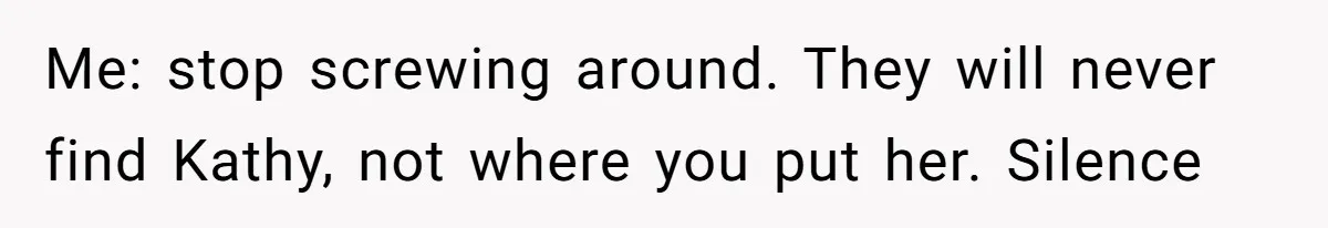 Me: stop screwing around. They will never find Kathy, not where you put her. Silence